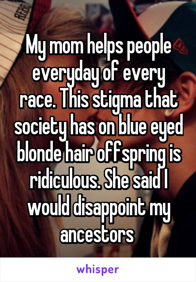 My mom helps people everyday of every race. This stigma that society has on blue eyed blonde hair offspring is ridiculous. She said I would disappoint my ancestors 