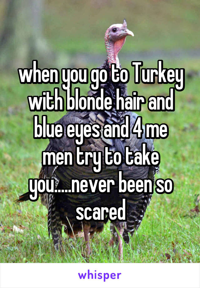 when you go to Turkey with blonde hair and blue eyes and 4 me
men try to take you.....never been so scared