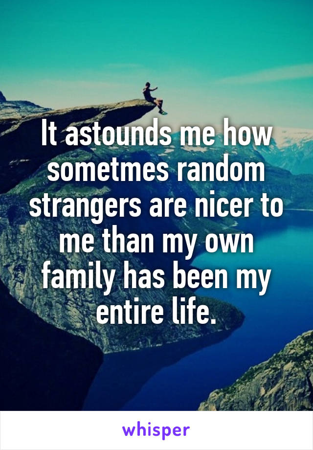 It astounds me how sometmes random strangers are nicer to me than my own family has been my entire life.