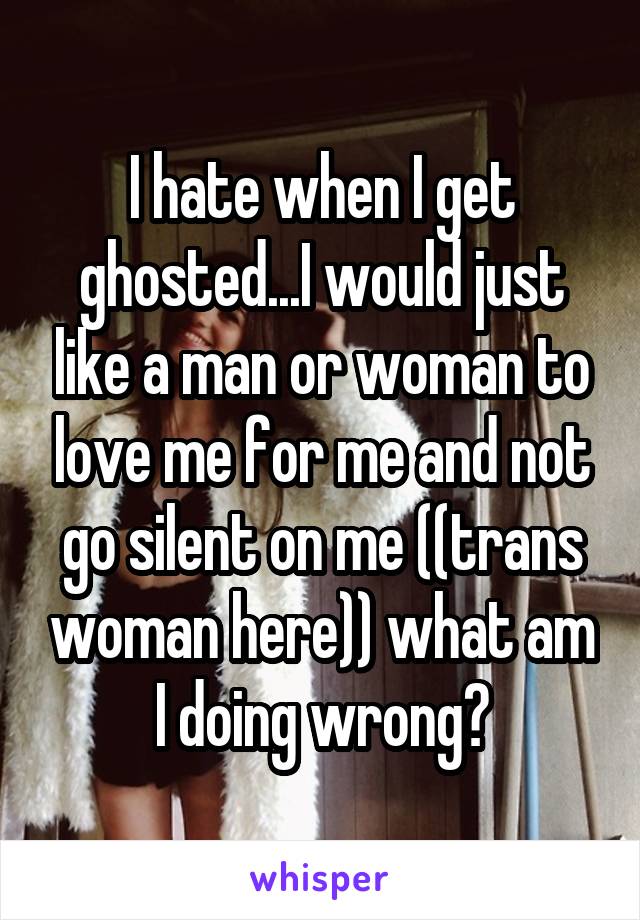 I hate when I get ghosted...I would just like a man or woman to love me for me and not go silent on me ((trans woman here)) what am I doing wrong?