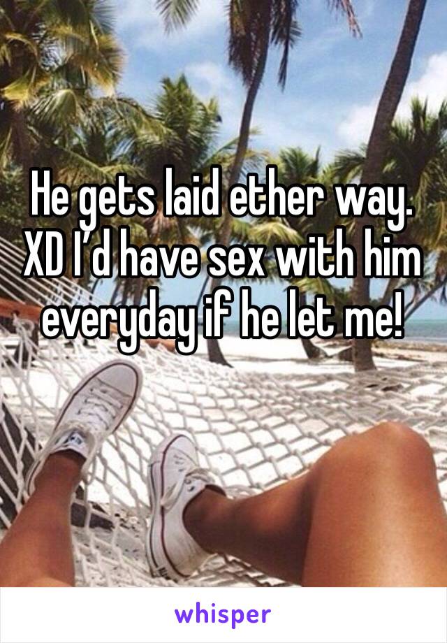 He gets laid ether way. XD I’d have sex with him everyday if he let me!