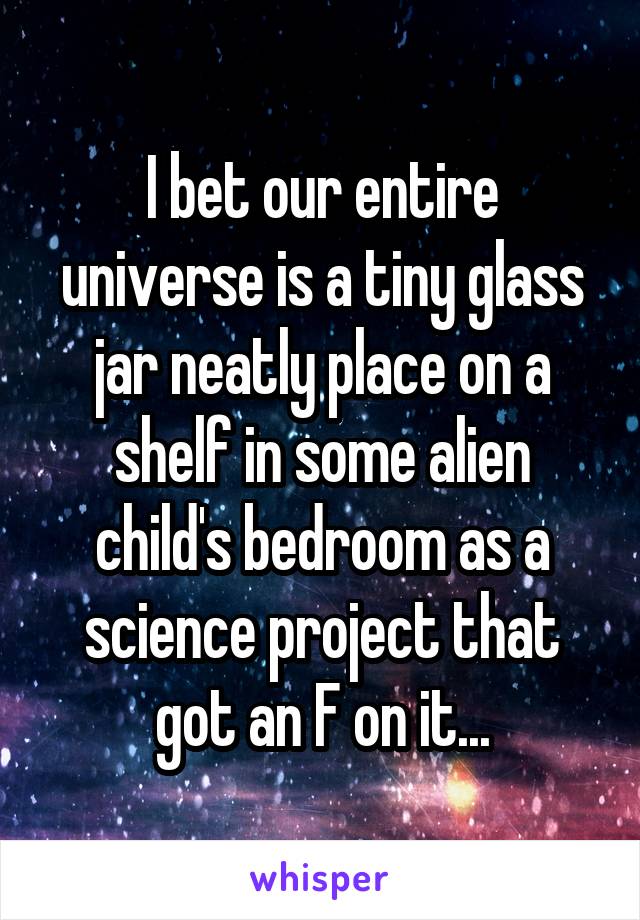 I bet our entire universe is a tiny glass jar neatly place on a shelf in some alien child's bedroom as a science project that got an F on it...