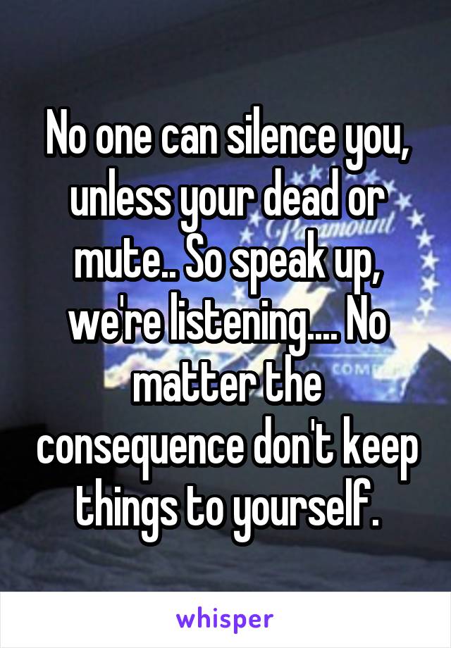 No one can silence you, unless your dead or mute.. So speak up, we're listening.... No matter the consequence don't keep things to yourself.