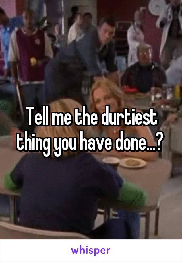 Tell me the durtiest thing you have done...? 