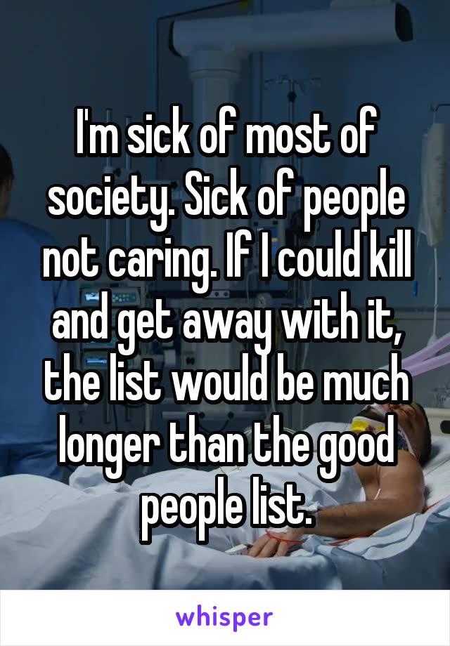 I'm sick of most of society. Sick of people not caring. If I could kill and get away with it, the list would be much longer than the good people list.