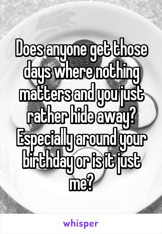 Does anyone get those days where nothing matters and you just rather hide away? Especially around your birthday or is it just me?