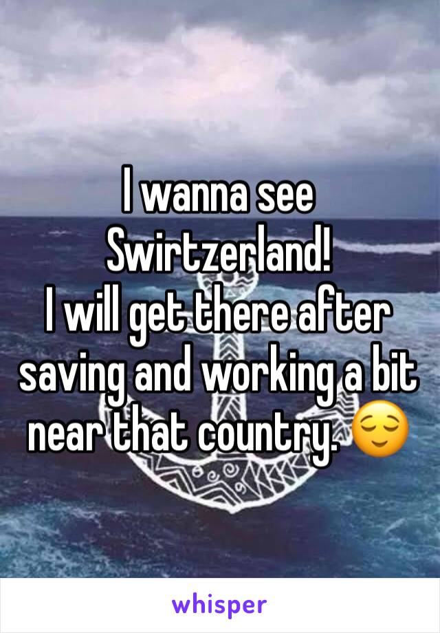 I wanna see Swirtzerland! 
I will get there after saving and working a bit near that country. 😌