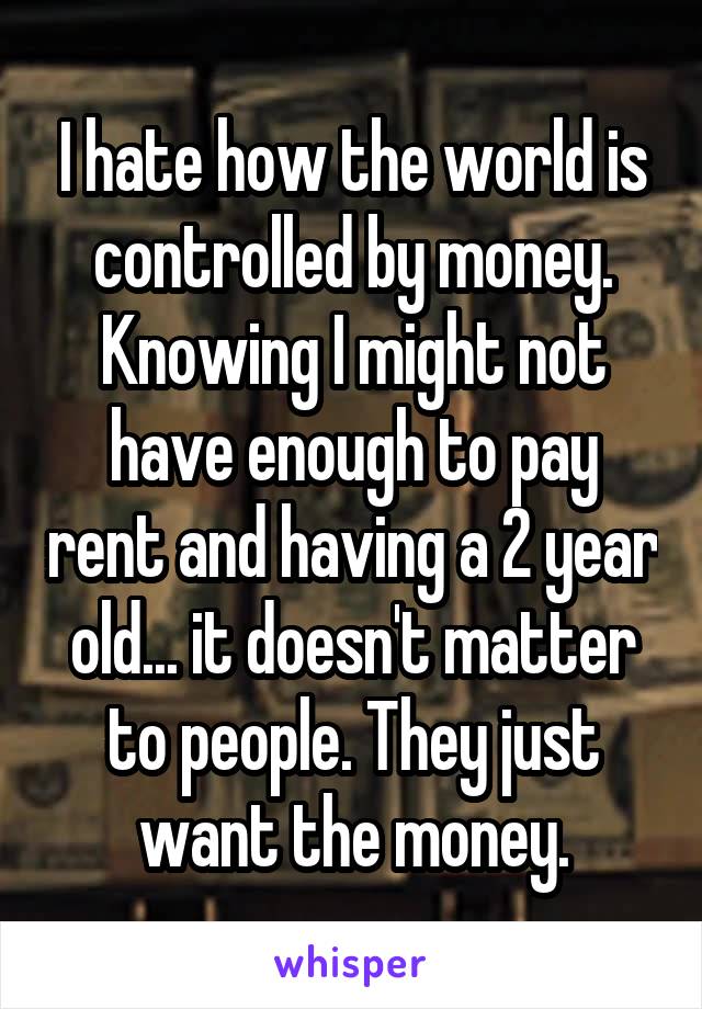 I hate how the world is controlled by money. Knowing I might not have enough to pay rent and having a 2 year old... it doesn't matter to people. They just want the money.