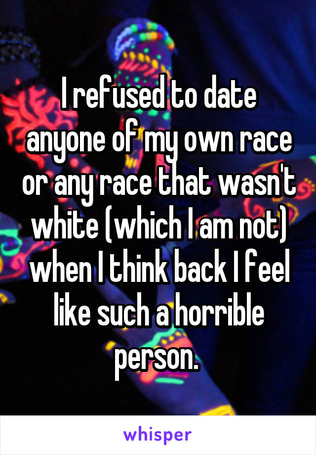 I refused to date anyone of my own race or any race that wasn't white (which I am not) when I think back I feel like such a horrible person. 