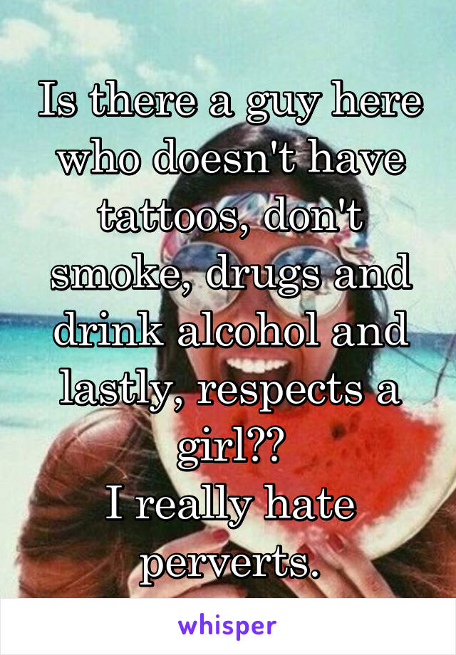 Is there a guy here who doesn't have tattoos, don't smoke, drugs and drink alcohol and lastly, respects a girl??
I really hate perverts.