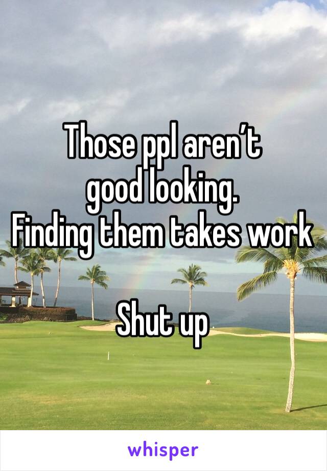 Those ppl aren’t good looking.  
Finding them takes work 

Shut up