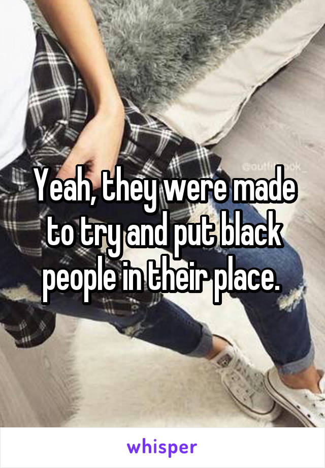 Yeah, they were made to try and put black people in their place. 