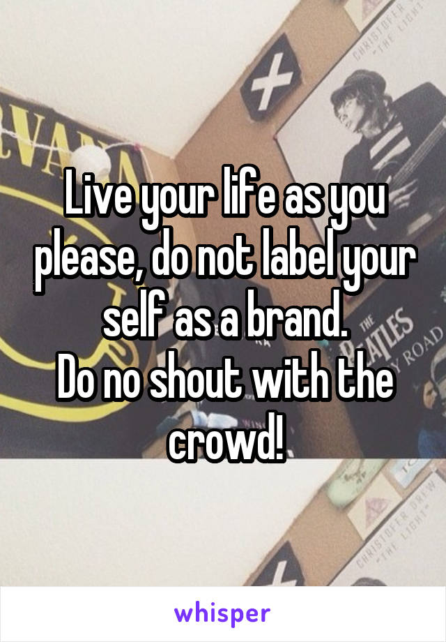 Live your life as you please, do not label your self as a brand.
Do no shout with the crowd!