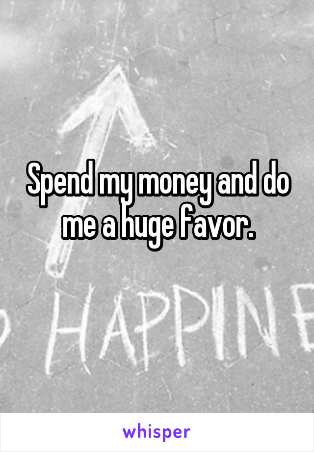 Spend my money and do me a huge favor.
