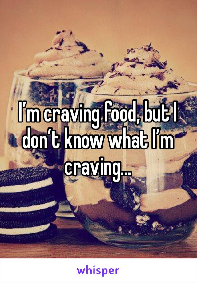 I’m craving food, but I don’t know what I’m craving... 