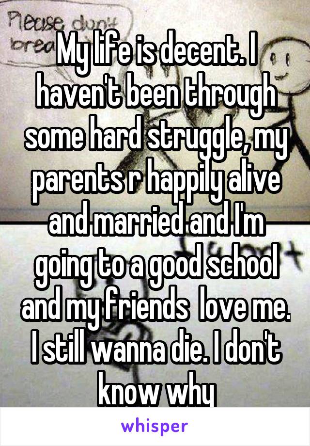My life is decent. I haven't been through some hard struggle, my parents r happily alive and married and I'm going to a good school and my friends  love me. I still wanna die. I don't know why
