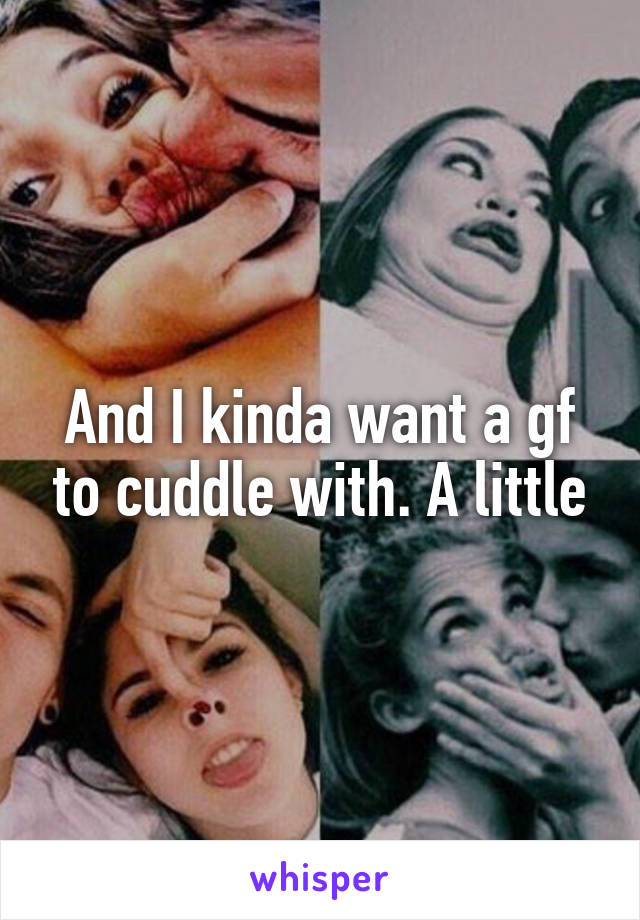 And I kinda want a gf to cuddle with. A little