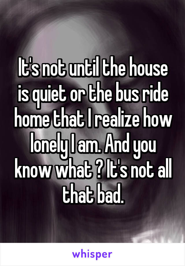 It's not until the house is quiet or the bus ride home that I realize how lonely I am. And you know what ? It's not all that bad.