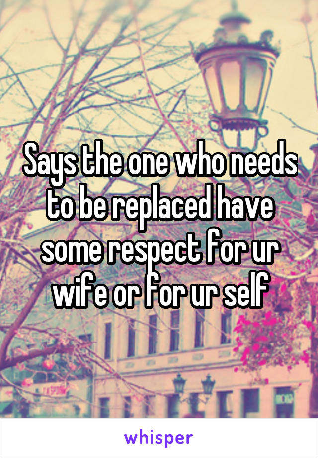 Says the one who needs to be replaced have some respect for ur wife or for ur self