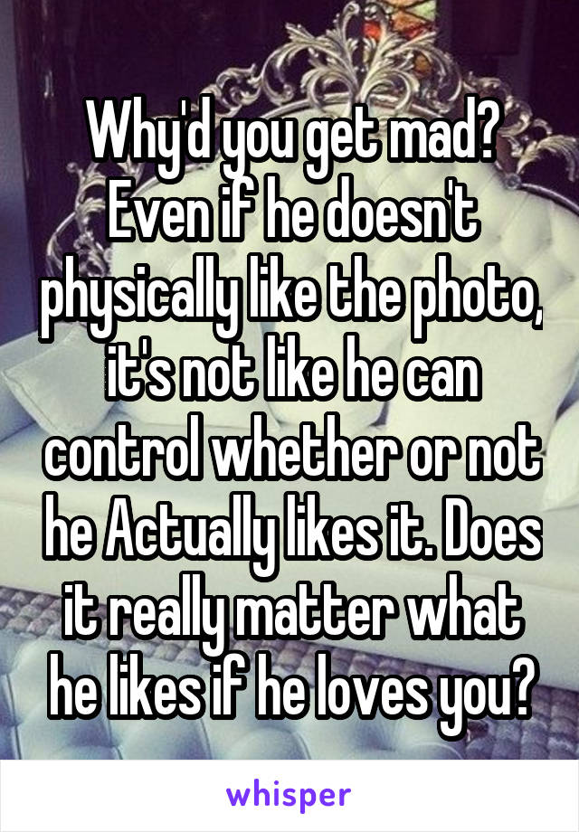 Why'd you get mad? Even if he doesn't physically like the photo, it's not like he can control whether or not he Actually likes it. Does it really matter what he likes if he loves you?