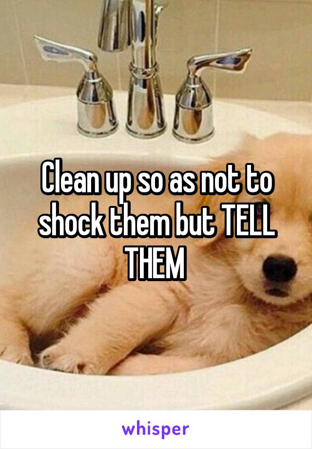 Clean up so as not to shock them but TELL THEM 