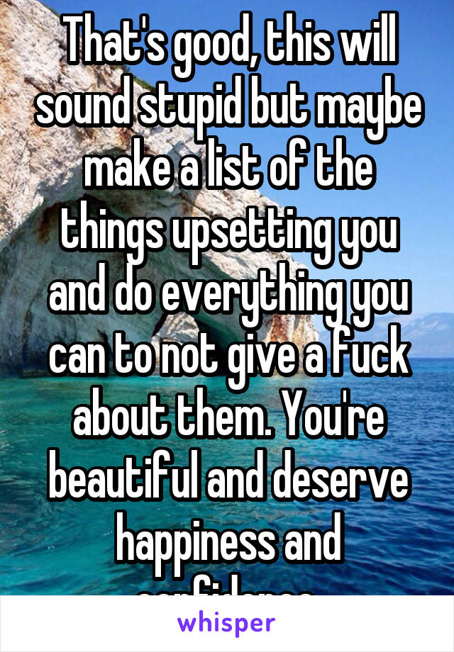 That's good, this will sound stupid but maybe make a list of the things upsetting you and do everything you can to not give a fuck about them. You're beautiful and deserve happiness and confidence.