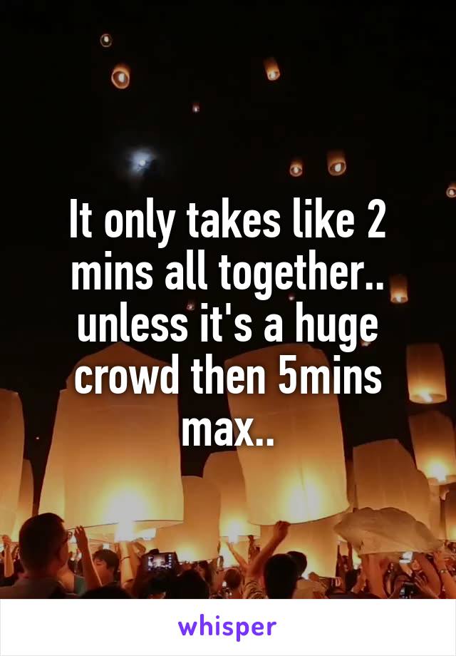 It only takes like 2 mins all together.. unless it's a huge crowd then 5mins max..