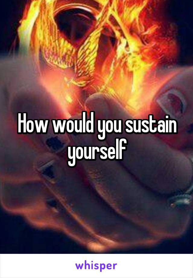 How would you sustain yourself