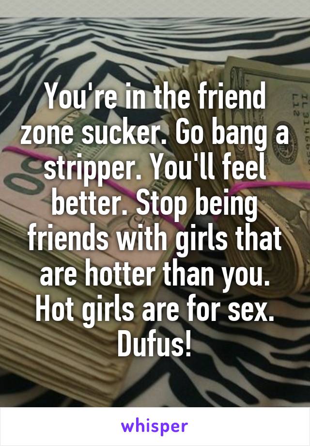 You're in the friend zone sucker. Go bang a stripper. You'll feel better. Stop being friends with girls that are hotter than you. Hot girls are for sex. Dufus!