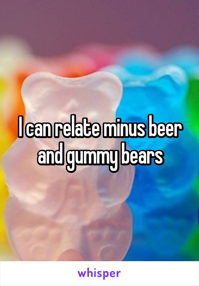 I can relate minus beer and gummy bears