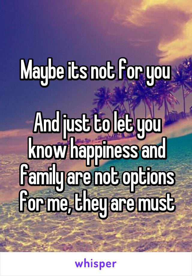 Maybe its not for you 

And just to let you know happiness and family are not options for me, they are must