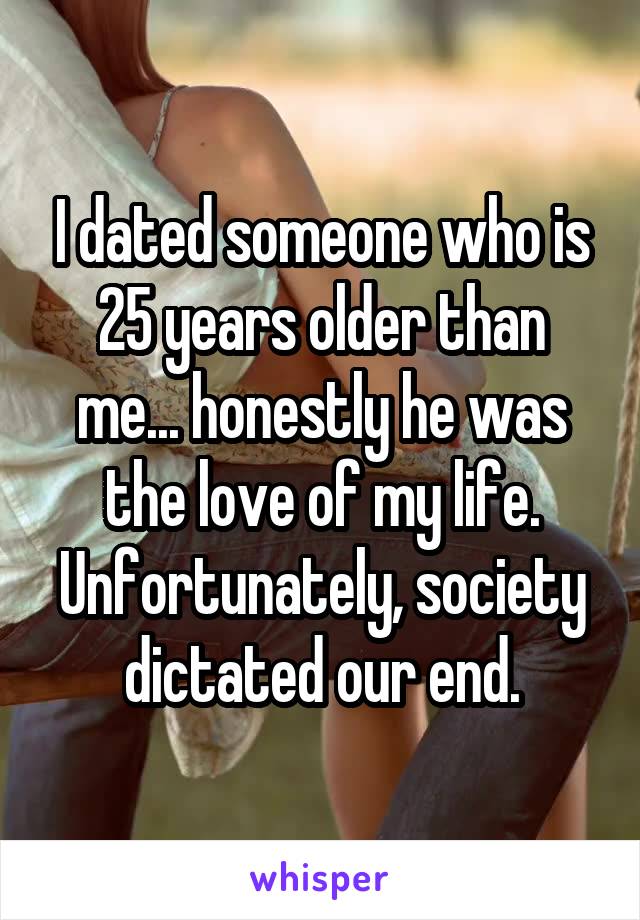 I dated someone who is 25 years older than me... honestly he was the love of my life. Unfortunately, society dictated our end.