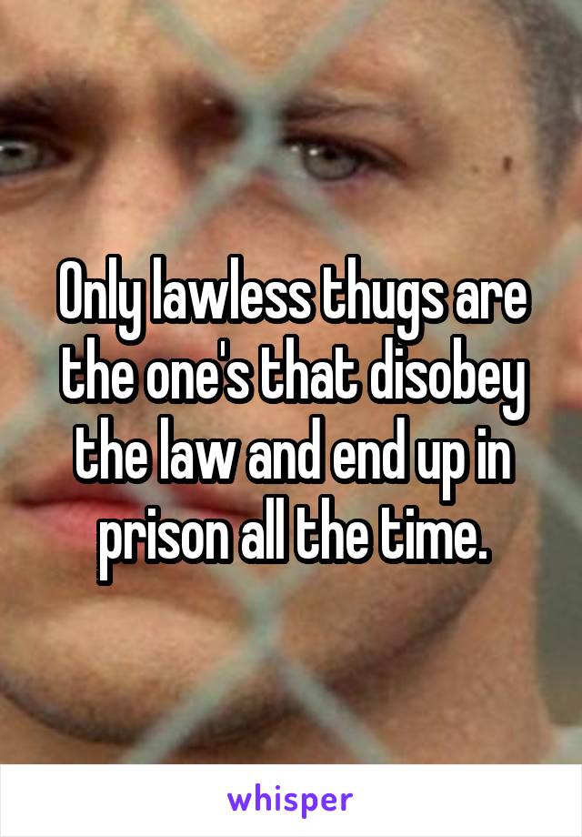 Only lawless thugs are the one's that disobey the law and end up in prison all the time.