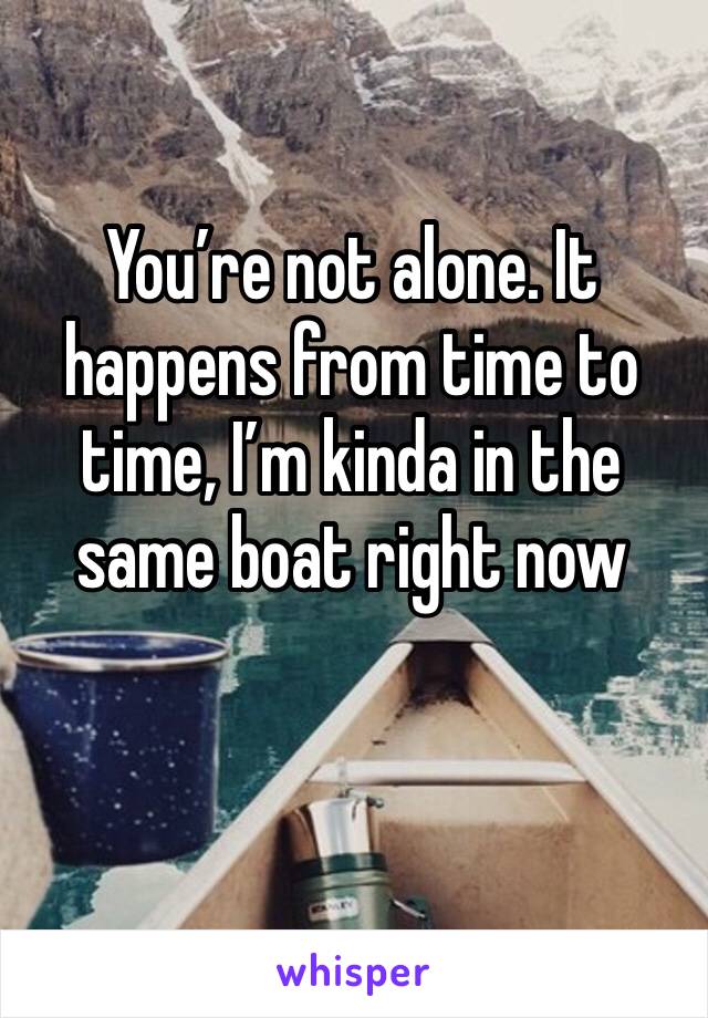 You’re not alone. It happens from time to time, I’m kinda in the same boat right now