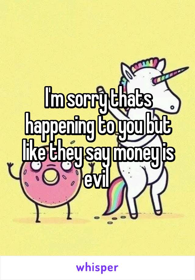 I'm sorry thats happening to you but like they say money is evil 