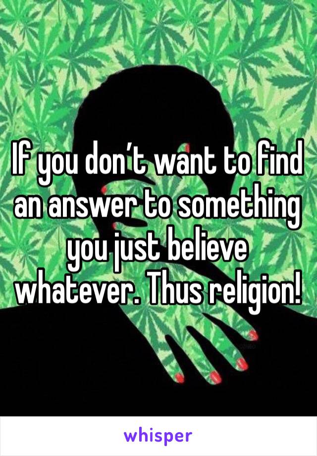 If you don’t want to find an answer to something you just believe whatever. Thus religion!