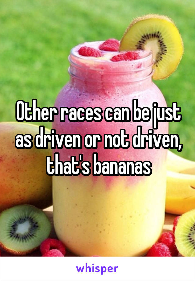 Other races can be just as driven or not driven, that's bananas