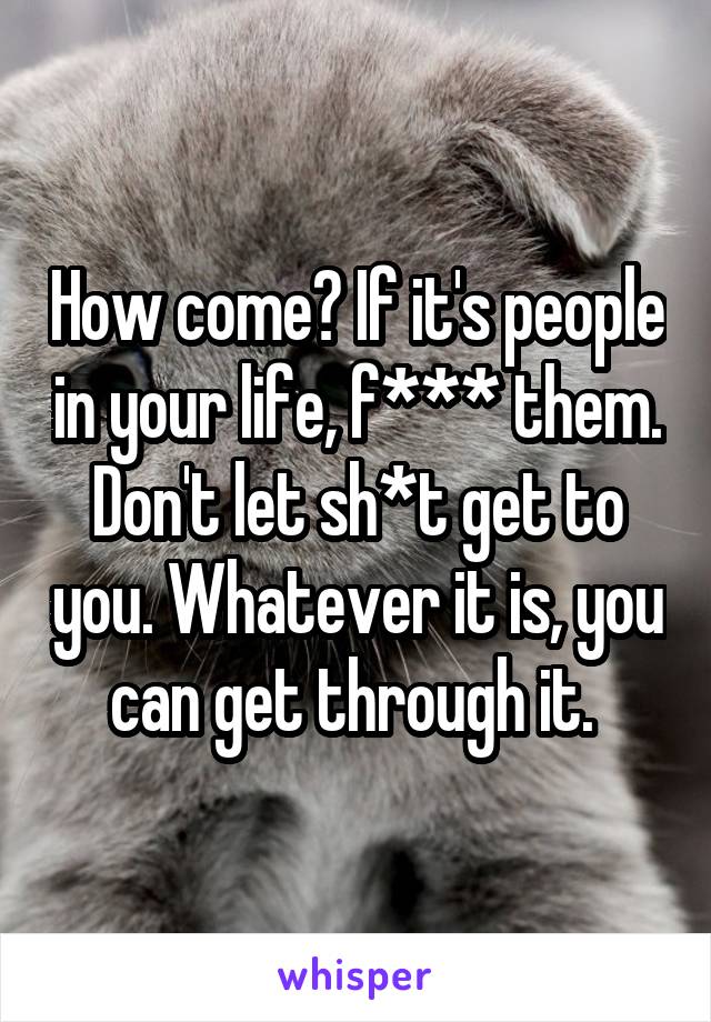 How come? If it's people in your life, f*** them. Don't let sh*t get to you. Whatever it is, you can get through it. 