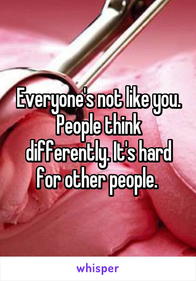 Everyone's not like you. People think differently. It's hard for other people. 