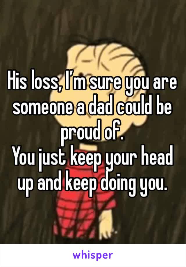 His loss, I’m sure you are someone a dad could be proud of.
You just keep your head up and keep doing you.