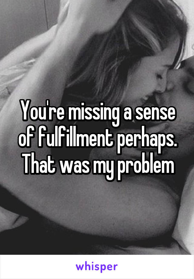 You're missing a sense of fulfillment perhaps. That was my problem