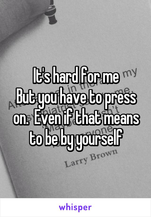 It's hard for me
But you have to press on.  Even if that means to be by yourself