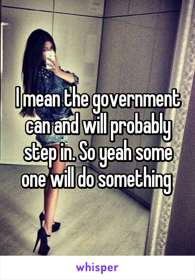 I mean the government can and will probably step in. So yeah some one will do something 