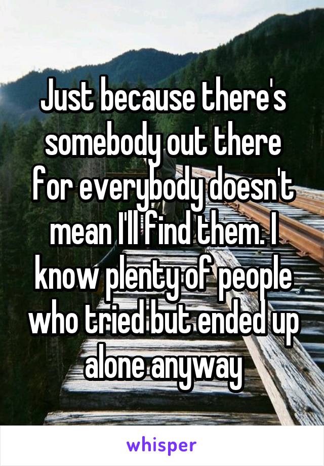 Just because there's somebody out there for everybody doesn't mean I'll find them. I know plenty of people who tried but ended up alone anyway