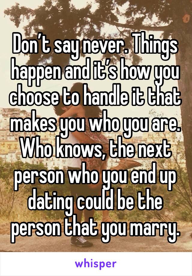 Don’t say never. Things happen and it’s how you choose to handle it that makes you who you are. Who knows, the next person who you end up dating could be the person that you marry. 