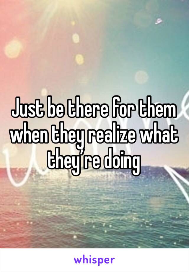 Just be there for them when they realize what they’re doing 