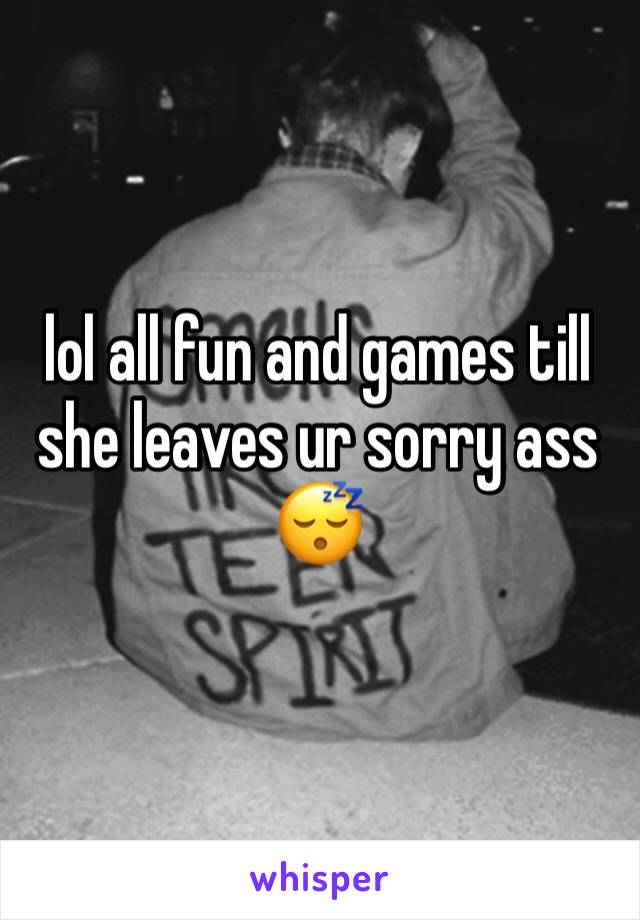lol all fun and games till she leaves ur sorry ass 😴