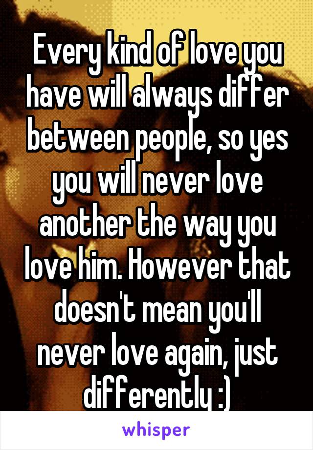 Every kind of love you have will always differ between people, so yes you will never love another the way you love him. However that doesn't mean you'll never love again, just differently :)