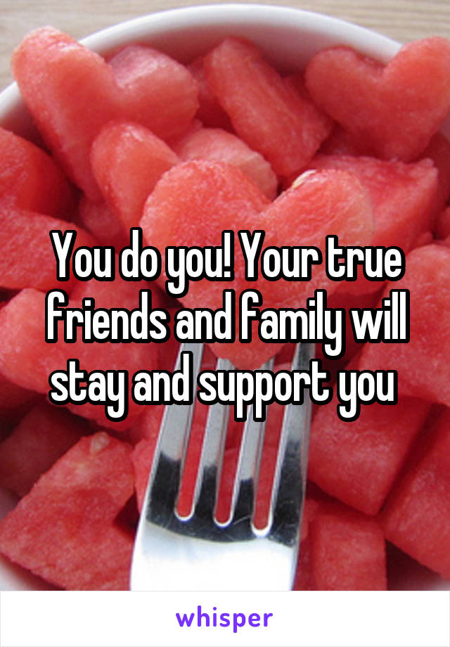 You do you! Your true friends and family will stay and support you 