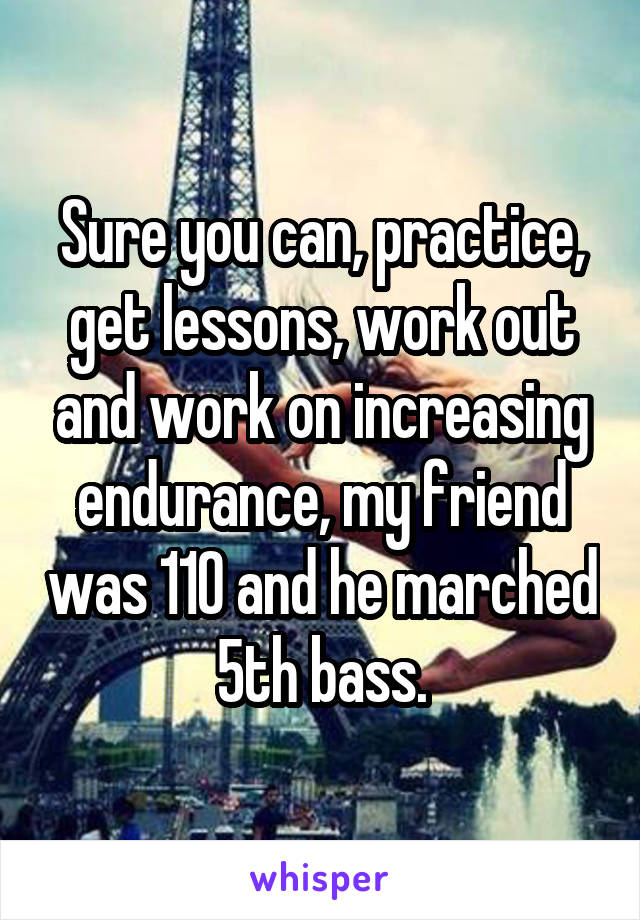 Sure you can, practice, get lessons, work out and work on increasing endurance, my friend was 110 and he marched 5th bass.